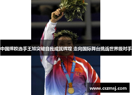 中国摔跤选手王旭突破自我成就辉煌 走向国际舞台挑战世界级对手