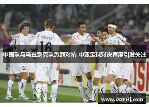 中国队与乌兹别克队激烈对抗 中亚足球对决再度引发关注