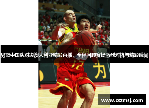 男篮中国队对决澳大利亚精彩直播，全程回顾赛场激烈对抗与精彩瞬间